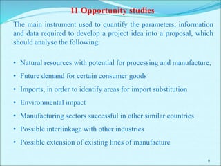 6
The main instrument used to quantify the parameters, information
and data required to develop a project idea into a proposal, which
should analyse the following:
• Natural resources with potential for processing and manufacture,
• Future demand for certain consumer goods
• Imports, in order to identify areas for import substitution
• Environmental impact
• Manufacturing sectors successful in other similar countries
• Possible interlinkage with other industries
• Possible extension of existing lines of manufacture
11 Opportunity studies
 