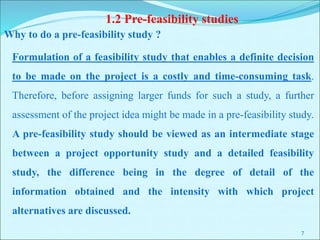 7
1.2 Pre-feasibility studies
Formulation of a feasibility study that enables a definite decision
to be made on the project is a costly and time-consuming task.
Therefore, before assigning larger funds for such a study, a further
assessment of the project idea might be made in a pre-feasibility study.
A pre-feasibility study should be viewed as an intermediate stage
between a project opportunity study and a detailed feasibility
study, the difference being in the degree of detail of the
information obtained and the intensity with which project
alternatives are discussed.
Why to do a pre-feasibility study ?
 
