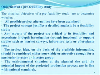 8
The principal objectives of a pre-feasibility study are to determine
whether:
- All possible project alternatives have been examined;
- The project concept justifies a detailed analysis by a feasibility
study;
- Any aspects of the project are critical to its feasibility and
necessitate in-depth investigation through functional or support
studies such as market surveys, laboratory tests or pilot-plants
tests;
- The project idea, on the basis of the available information,
should be considered either non-viable or attractive enough for a
particular investor or investor group;
- The environmental situation at the planned site and the
potential impact of the projected production process are in line
with national standards.
Objectives of a pre-feasibility study
 