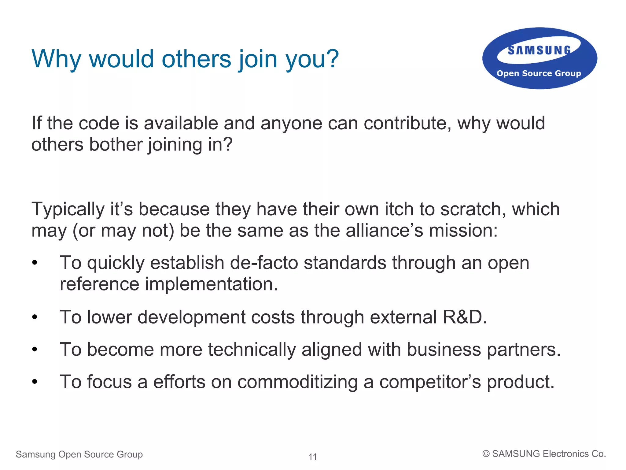 11
Why would others join you?
If the code is available and anyone can contribute, why would
others bother joining in?
Typically it’s because they have their own itch to scratch, which
may (or may not) be the same as the alliance’s mission:
•  To quickly establish de-facto standards through an open
reference implementation.
•  To lower development costs through external R&D.
•  To become more technically aligned with business partners.
•  To focus a efforts on commoditizing a competitor’s product.
Samsung Open Source Group © SAMSUNG Electronics Co.
 