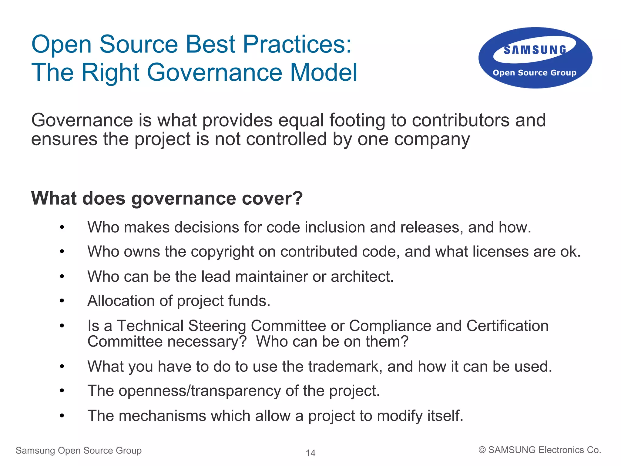 14
Open Source Best Practices:
The Right Governance Model
Governance is what provides equal footing to contributors and
ensures the project is not controlled by one company
What does governance cover?
•  Who makes decisions for code inclusion and releases, and how.
•  Who owns the copyright on contributed code, and what licenses are ok.
•  Who can be the lead maintainer or architect.
•  Allocation of project funds.
•  Is a Technical Steering Committee or Compliance and Certification
Committee necessary? Who can be on them?
•  What you have to do to use the trademark, and how it can be used.
•  The openness/transparency of the project.
•  The mechanisms which allow a project to modify itself.
Samsung Open Source Group © SAMSUNG Electronics Co.
 