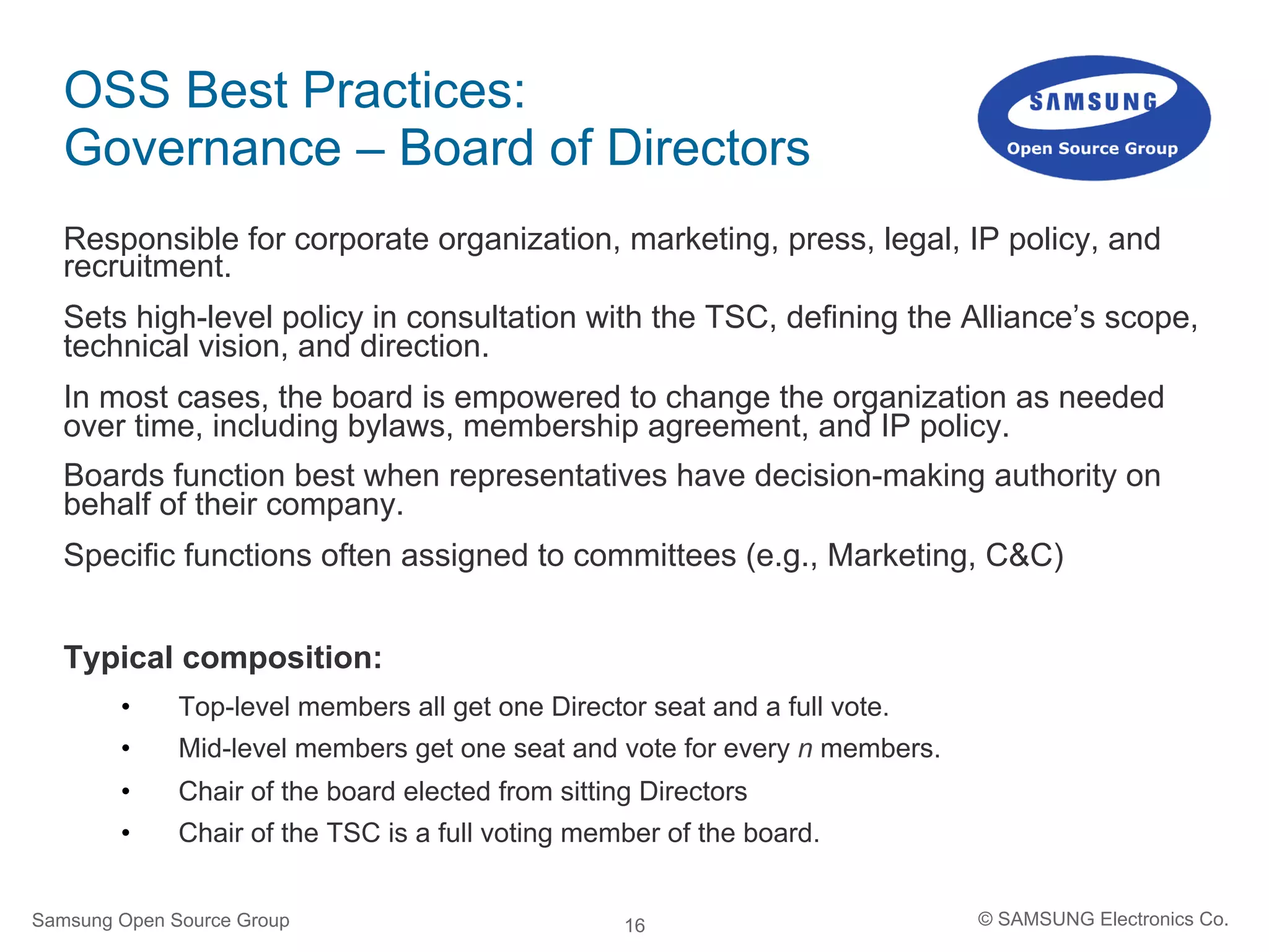 16
OSS Best Practices:
Governance – Board of Directors
Responsible for corporate organization, marketing, press, legal, IP policy, and
recruitment.
Sets high-level policy in consultation with the TSC, defining the Alliance’s scope,
technical vision, and direction.
In most cases, the board is empowered to change the organization as needed
over time, including bylaws, membership agreement, and IP policy.
Boards function best when representatives have decision-making authority on
behalf of their company.
Specific functions often assigned to committees (e.g., Marketing, C&C)
Typical composition:
•  Top-level members all get one Director seat and a full vote.
•  Mid-level members get one seat and vote for every n members.
•  Chair of the board elected from sitting Directors
•  Chair of the TSC is a full voting member of the board.
Samsung Open Source Group © SAMSUNG Electronics Co.
 