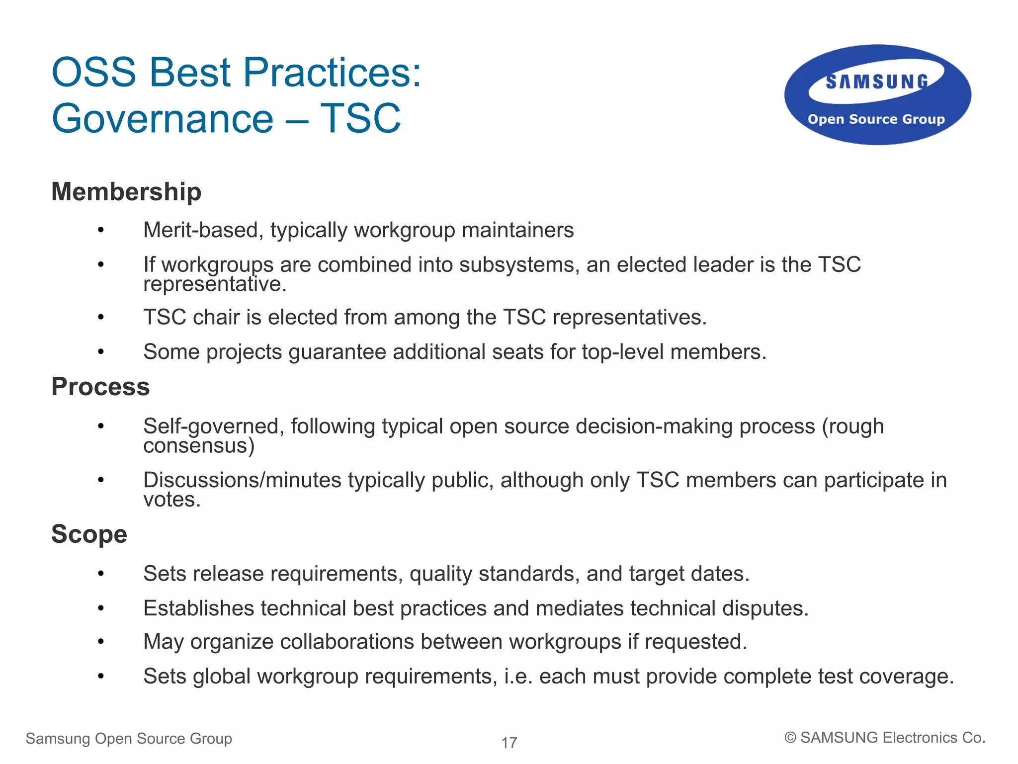 17
OSS Best Practices:
Governance – TSC
Membership
•  Merit-based, typically workgroup maintainers
•  If workgroups are combined into subsystems, an elected leader is the TSC
representative.
•  TSC chair is elected from among the TSC representatives.
•  Some projects guarantee additional seats for top-level members.
Process
•  Self-governed, following typical open source decision-making process (rough
consensus)
•  Discussions/minutes typically public, although only TSC members can participate in
votes.
Scope
•  Sets release requirements, quality standards, and target dates.
•  Establishes technical best practices and mediates technical disputes.
•  May organize collaborations between workgroups if requested.
•  Sets global workgroup requirements, i.e. each must provide complete test coverage.
Samsung Open Source Group © SAMSUNG Electronics Co.
 