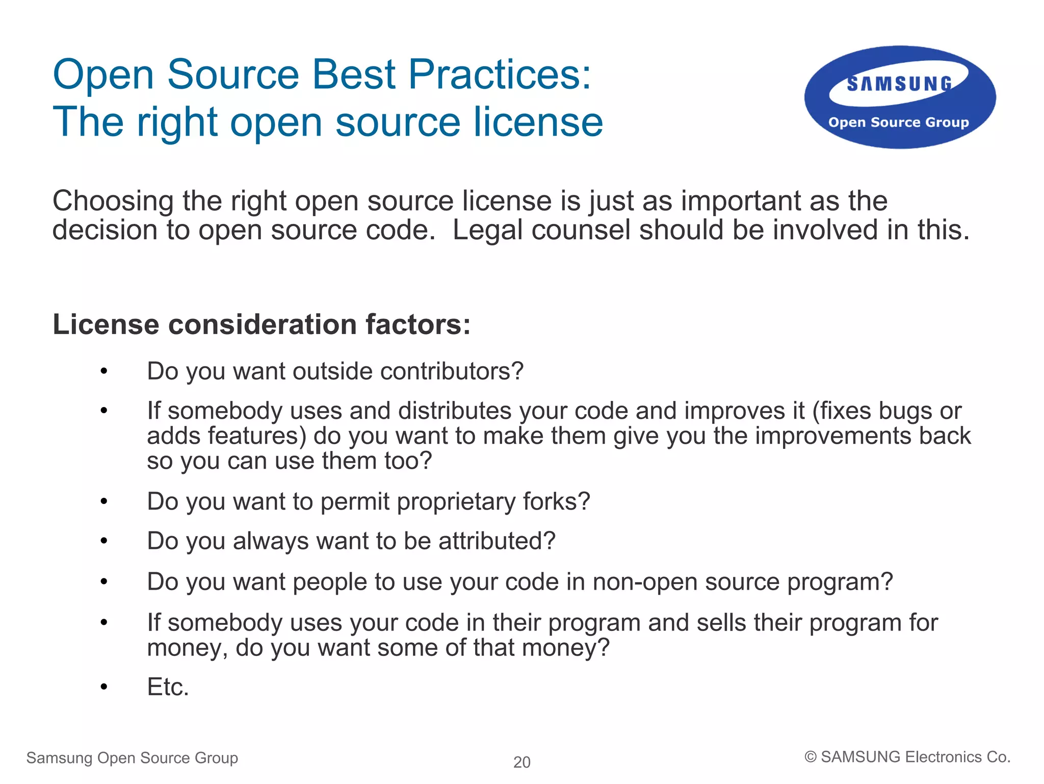 20
Open Source Best Practices:
The right open source license
Choosing the right open source license is just as important as the
decision to open source code. Legal counsel should be involved in this.
License consideration factors:
•  Do you want outside contributors?
•  If somebody uses and distributes your code and improves it (fixes bugs or
adds features) do you want to make them give you the improvements back
so you can use them too?
•  Do you want to permit proprietary forks?
•  Do you always want to be attributed?
•  Do you want people to use your code in non-open source program?
•  If somebody uses your code in their program and sells their program for
money, do you want some of that money?
•  Etc.
Samsung Open Source Group © SAMSUNG Electronics Co.
 