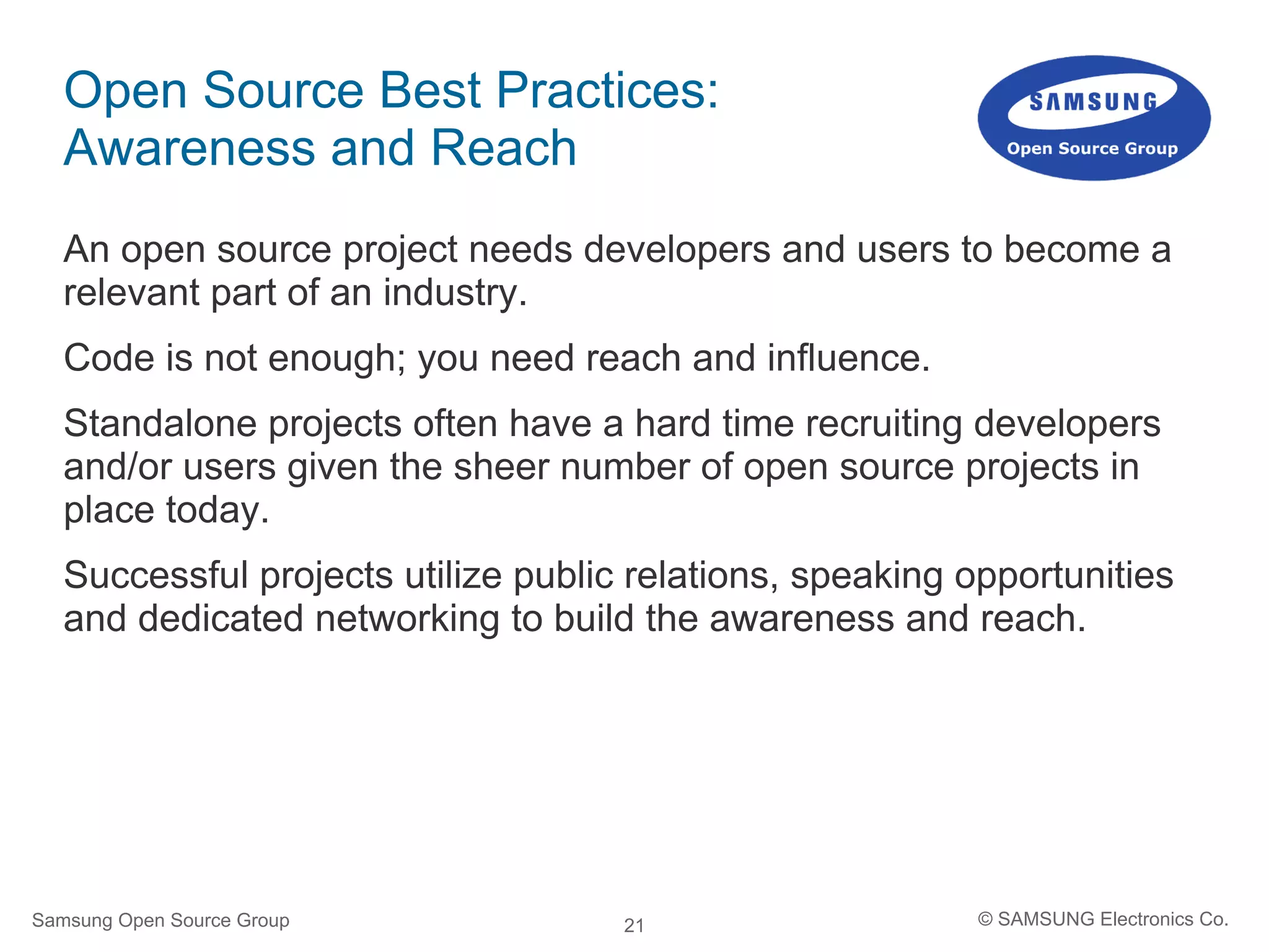 21
Open Source Best Practices:
Awareness and Reach
An open source project needs developers and users to become a
relevant part of an industry.
Code is not enough; you need reach and influence.
Standalone projects often have a hard time recruiting developers
and/or users given the sheer number of open source projects in
place today.
Successful projects utilize public relations, speaking opportunities
and dedicated networking to build the awareness and reach.
Samsung Open Source Group © SAMSUNG Electronics Co.
 