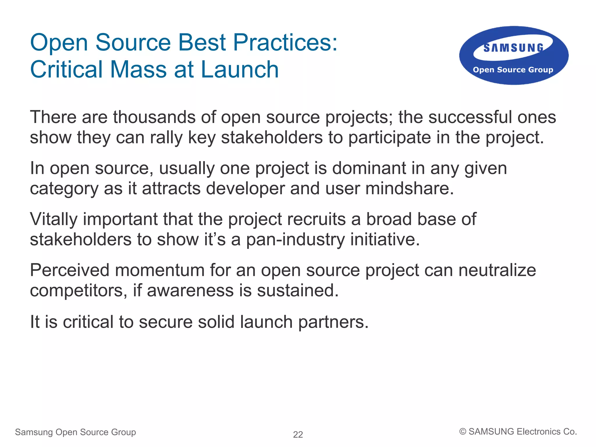 22
Open Source Best Practices:
Critical Mass at Launch
There are thousands of open source projects; the successful ones
show they can rally key stakeholders to participate in the project.
In open source, usually one project is dominant in any given
category as it attracts developer and user mindshare.
Vitally important that the project recruits a broad base of
stakeholders to show it’s a pan-industry initiative.
Perceived momentum for an open source project can neutralize
competitors, if awareness is sustained.
It is critical to secure solid launch partners.
Samsung Open Source Group © SAMSUNG Electronics Co.
 