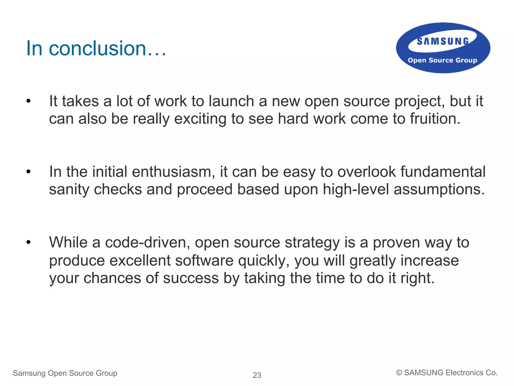 23
In conclusion…
•  It takes a lot of work to launch a new open source project, but it
can also be really exciting to see hard work come to fruition.
•  In the initial enthusiasm, it can be easy to overlook fundamental
sanity checks and proceed based upon high-level assumptions.
•  While a code-driven, open source strategy is a proven way to
produce excellent software quickly, you will greatly increase
your chances of success by taking the time to do it right.
Samsung Open Source Group © SAMSUNG Electronics Co.
 