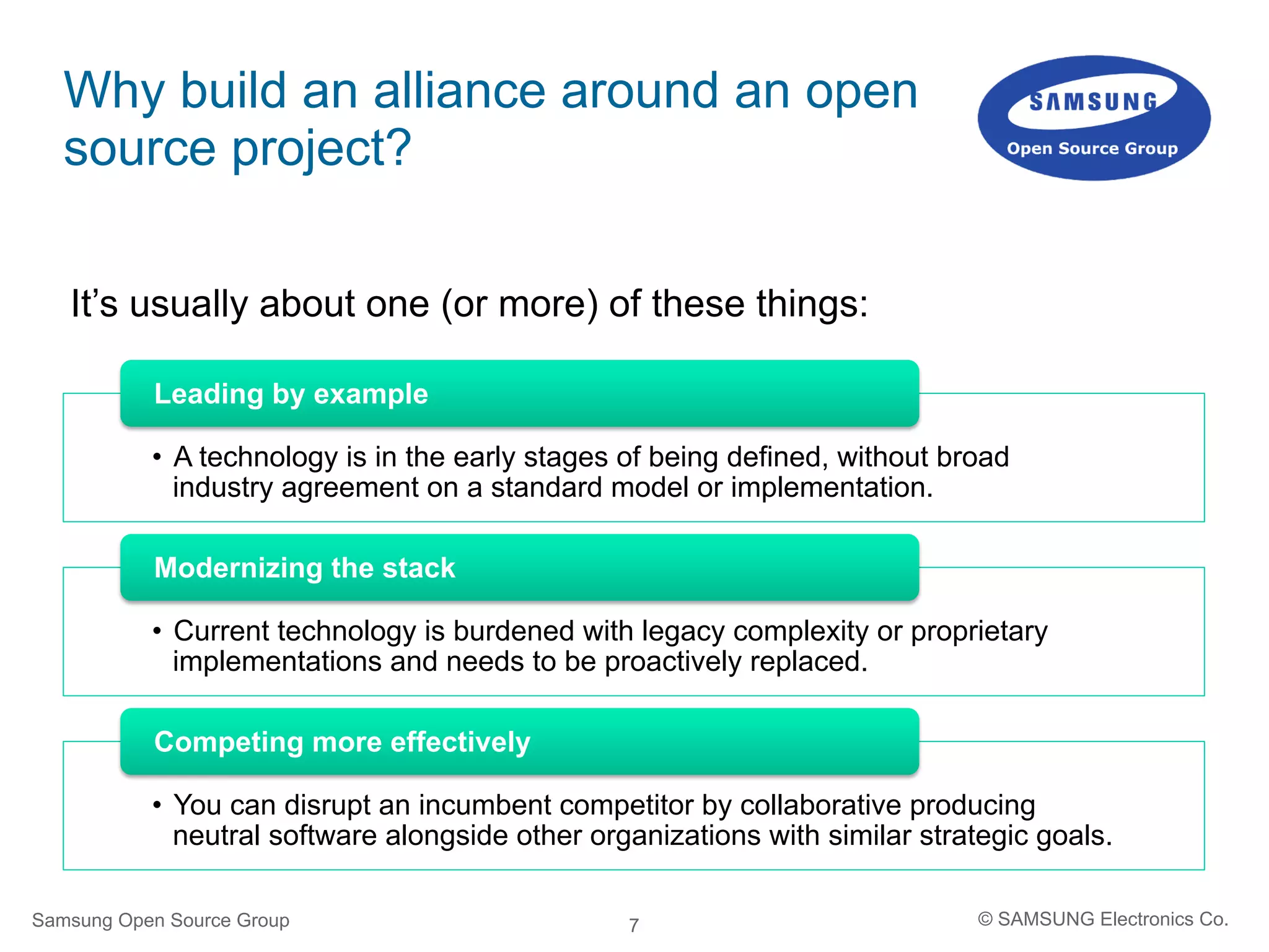 7
Why build an alliance around an open
source project?
•  A technology is in the early stages of being defined, without broad
industry agreement on a standard model or implementation.
Leading by example
•  Current technology is burdened with legacy complexity or proprietary
implementations and needs to be proactively replaced.
Modernizing the stack
•  You can disrupt an incumbent competitor by collaborative producing
neutral software alongside other organizations with similar strategic goals.
Competing more effectively
Samsung Open Source Group © SAMSUNG Electronics Co.
It’s usually about one (or more) of these things:
 
