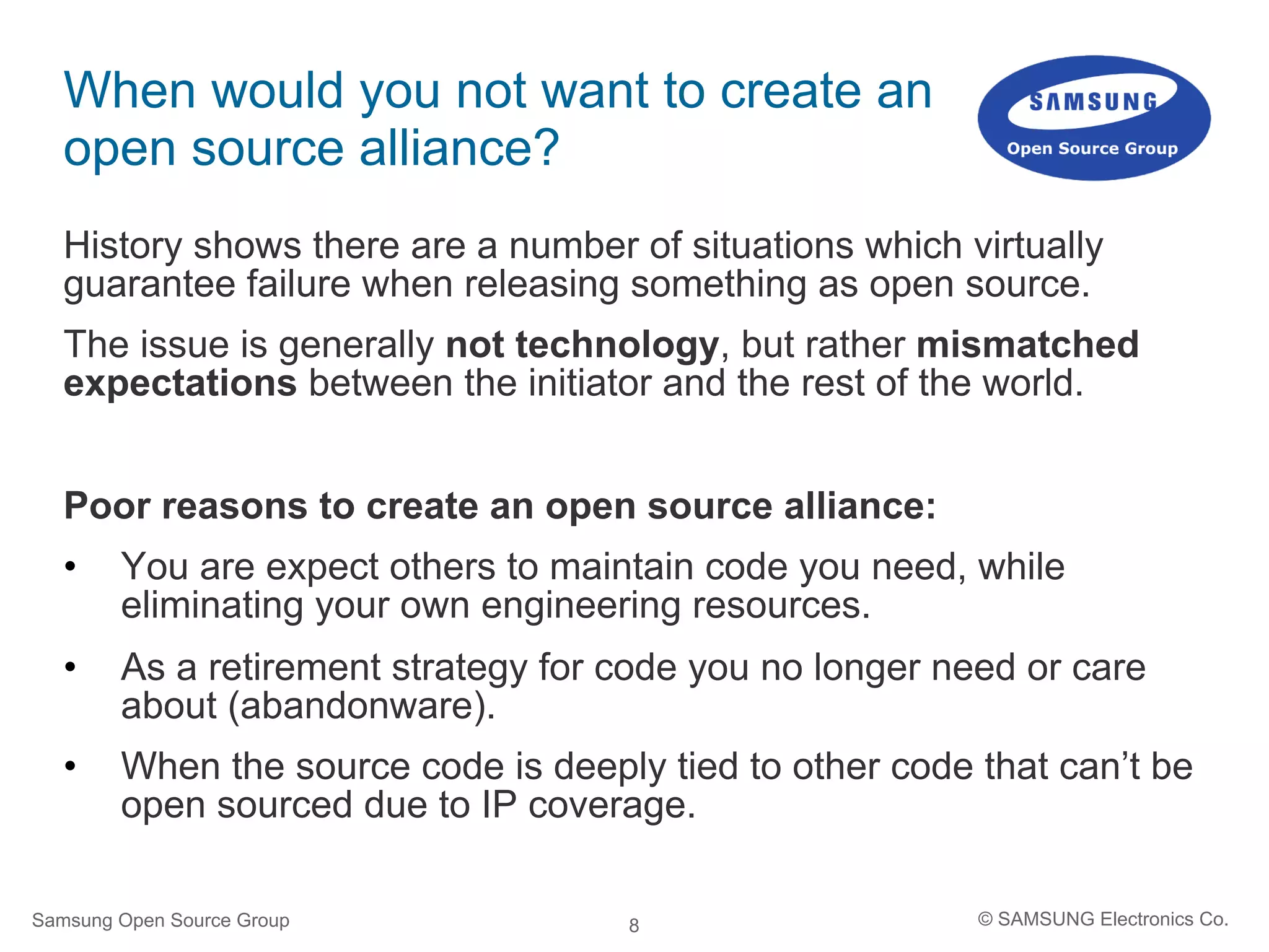 8
When would you not want to create an
open source alliance?
History shows there are a number of situations which virtually
guarantee failure when releasing something as open source.
The issue is generally not technology, but rather mismatched
expectations between the initiator and the rest of the world.
Poor reasons to create an open source alliance:
•  You are expect others to maintain code you need, while
eliminating your own engineering resources.
•  As a retirement strategy for code you no longer need or care
about (abandonware).
•  When the source code is deeply tied to other code that can’t be
open sourced due to IP coverage.
Samsung Open Source Group © SAMSUNG Electronics Co.
 
