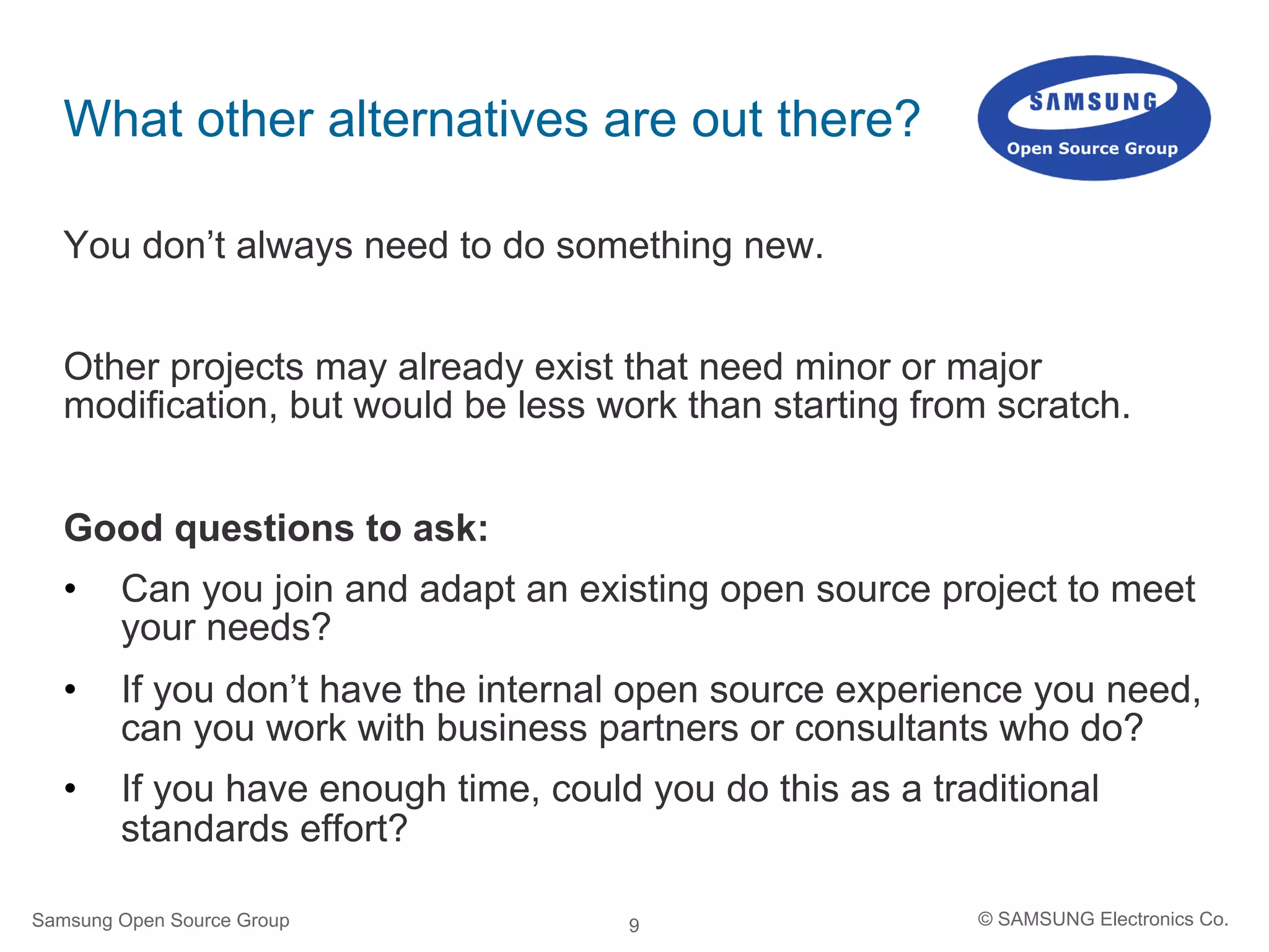 9
What other alternatives are out there?
You don’t always need to do something new.
Other projects may already exist that need minor or major
modification, but would be less work than starting from scratch.
Good questions to ask:
•  Can you join and adapt an existing open source project to meet
your needs?
•  If you don’t have the internal open source experience you need,
can you work with business partners or consultants who do?
•  If you have enough time, could you do this as a traditional
standards effort?
Samsung Open Source Group © SAMSUNG Electronics Co.
 