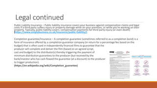 Legal continued
Public Liability Insurance – Public liability insurance covers your business against compensation claims and legal
costs if a third party suffers injury or property damage while on your premises, or while you're working on their
property. Typically, public liability covers: compensation payments for third party injury (or even death)
(https://www.simplybusiness.co.uk/insurance/public-liability/)
Completion guarantee/insurance – A completion guarantee (sometimes referred to as a completion bond) is a
form of insurance offered by a completion guarantor company (in return for a percentage fee based on the
budget) that is often used in independently financed films to guarantee that the
producer will complete and deliver the film (based on an agreed script,
cast and budget) to the distributor(s) thereby triggering the payment of
minimum distribution guarantees to the producer (but received by the
bank/investor who has cash flowed the guarantee (at a discount) to the producer
to trigger production).
(https://en.wikipedia.org/wiki/Completion_guarantee)
 