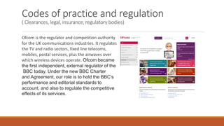 Codes of practice and regulation
( Clearances, legal, insurance, regulatory bodies)
Ofcom is the regulator and competition authority
for the UK communications industries. It regulates
the TV and radio sectors, fixed line telecoms,
mobiles, postal services, plus the airwaves over
which wireless devices operate. Ofcom became
the first independent, external regulator of the
BBC today. Under the new BBC Charter
and Agreement, our role is to hold the BBC’s
performance and editorial standards to
account, and also to regulate the competitive
effects of its services.
 