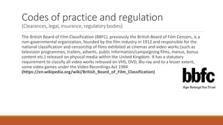 Codes of practice and regulation
(Clearances, legal, insurance, regulatory bodies)
The British Board of Film Classification (BBFC), previously the British Board of Film Censors, is a
non-governmental organization, founded by the film industry in 1912 and responsible for the
national classification and censorship of films exhibited at cinemas and video works (such as
television programmes, trailers, adverts, public Information/campaigning films, menus, bonus
content etc.) released on physical media within the United Kingdom. It has a statutory
requirement to classify all video works released on VHS, DVD, Blu-ray and to a lesser extent,
some video games under the Video Recordings Act 1984
(https://en.wikipedia.org/wiki/British_Board_of_Film_Classification)
 