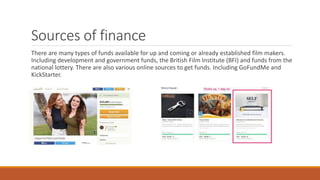 Sources of finance
There are many types of funds available for up and coming or already established film makers.
Including development and government funds, the British Film Institute (BFI) and funds from the
national lottery. There are also various online sources to get funds. Including GoFundMe and
KickStarter.
 