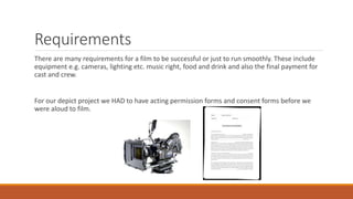 Requirements
There are many requirements for a film to be successful or just to run smoothly. These include
equipment e.g. cameras, lighting etc. music right, food and drink and also the final payment for
cast and crew.
For our depict project we HAD to have acting permission forms and consent forms before we
were aloud to film.
 