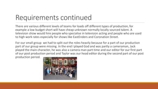 Requirements continued
There are various different levels of teams for loads off different types of production, for
example a low budget short will have cheap unknown normally locally sourced talent. A
television show would hire people who specialise in television acting and people who are used
to high work rates especially for shows like EastEnders and Coronation Street.
For our small group we had to split out the roles heavily because for a part of our production
part of our group were missing. In the end I played God and was partly a cameraman, Jack
played the main character, he was also a camera man part time and our editor for our first part
of our post production period and Taylor was our head editor during the second part of our post
production period.
 