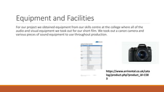 Equipment and Facilities
For our project we obtained equipment from our skills centre at the college where all of the
audio and visual equipment we took out for our short film. We took out a canon camera and
various pieces of sound equipment to use throughout production.
https://www.arrirental.co.uk/cata
log/product.php?product_id=158
3
 