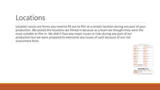 Locations
Location recces are forms you need to fill out to film at a certain location during any part of your
production. We picked the locations we filmed in because as a team we thought they were the
most suitable to film in. We didn’t face any major issues or risks during any part of our
production but we were prepared to overcome any issues of such because of our risk
assessment form.
 