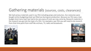 Gathering materials (sources, costs, clearances)
We had various materials used in our film including props and costumes. Our costumes were
bought online budgeting sheet we filled out during pre production. Because our film was a low
budget short (very low!) we had to be very wary of costs we may come by. Research materials is
the research you go into the topic of a film. For example a war film you will need to do research
from that time point from stuff like archives, TV, radio and broadcasts.
 