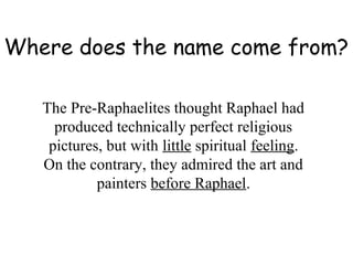 Where does the name come from?

   The Pre-Raphaelites thought Raphael had
     produced technically perfect religious
    pictures, but with little spiritual feeling.
   On the contrary, they admired the art and
            painters before Raphael.
 