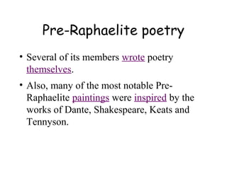 Pre-Raphaelite poetry
• Several of its members wrote poetry
  themselves.
• Also, many of the most notable Pre-
  Raphaelite paintings were inspired by the
  works of Dante, Shakespeare, Keats and
  Tennyson.
 