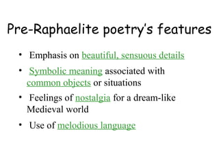 Pre-Raphaelite poetry’s features
 • Emphasis on beautiful, sensuous details
 • Symbolic meaning associated with
   common objects or situations
 • Feelings of nostalgia for a dream-like
   Medieval world
 • Use of melodious language
 