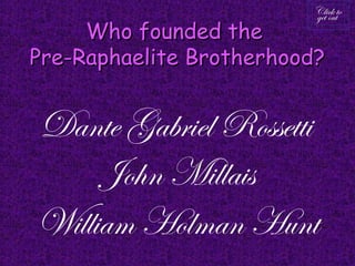 Click to
                         get out
     Who founded the
Pre-Raphaelite Brotherhood?


Dante Gabriel Rossetti
     John Millais
William Holman Hunt
 