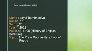 z
Name : payal Bambhaniya
Roll no. : 18
Sem. : 1st
Year : 2022
Paper no. : 105 (History of English
literature)
Topic : The Pre – Raphaelite school of
Poetry
Department of English, MKBU
 
