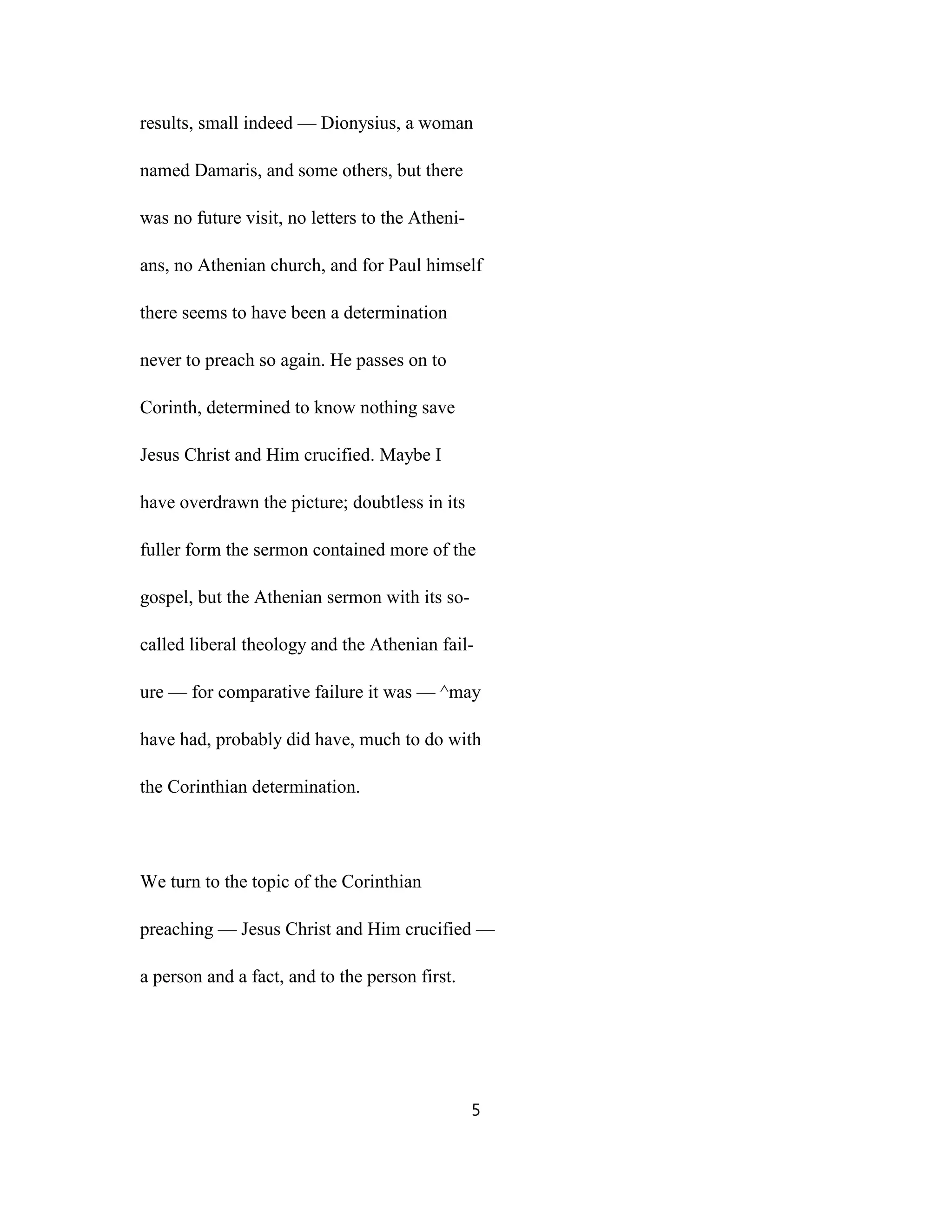 results, small indeed — Dionysius, a woman
named Damaris, and some others, but there
was no future visit, no letters to the Atheni-
ans, no Athenian church, and for Paul himself
there seems to have been a determination
never to preach so again. He passes on to
Corinth, determined to know nothing save
Jesus Christ and Him crucified. Maybe I
have overdrawn the picture; doubtless in its
fuller form the sermon contained more of the
gospel, but the Athenian sermon with its so-
called liberal theology and the Athenian fail-
ure — for comparative failure it was — ^may
have had, probably did have, much to do with
the Corinthian determination.
We turn to the topic of the Corinthian
preaching — Jesus Christ and Him crucified —
a person and a fact, and to the person first.
5
 