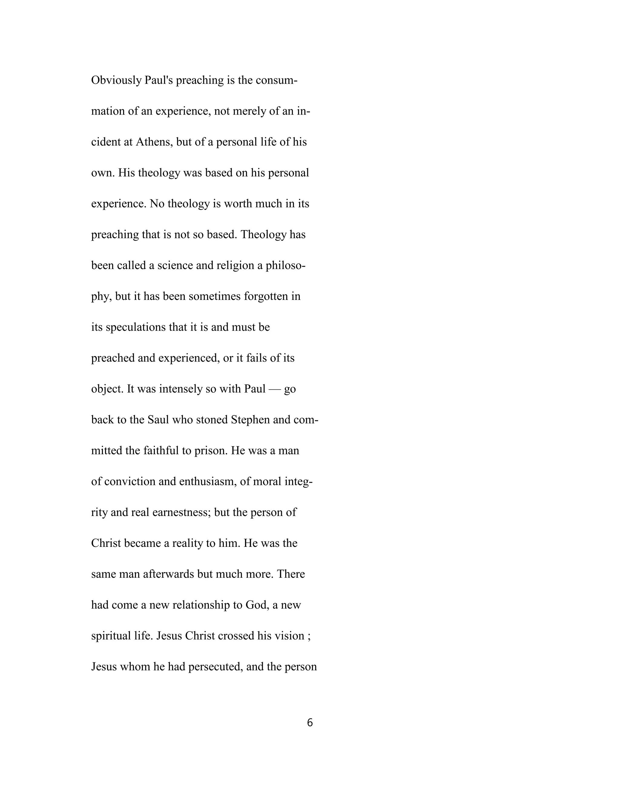 Obviously Paul's preaching is the consum-
mation of an experience, not merely of an in-
cident at Athens, but of a personal life of his
own. His theology was based on his personal
experience. No theology is worth much in its
preaching that is not so based. Theology has
been called a science and religion a philoso-
phy, but it has been sometimes forgotten in
its speculations that it is and must be
preached and experienced, or it fails of its
object. It was intensely so with Paul — go
back to the Saul who stoned Stephen and com-
mitted the faithful to prison. He was a man
of conviction and enthusiasm, of moral integ-
rity and real earnestness; but the person of
Christ became a reality to him. He was the
same man afterwards but much more. There
had come a new relationship to God, a new
spiritual life. Jesus Christ crossed his vision ;
Jesus whom he had persecuted, and the person
6
 