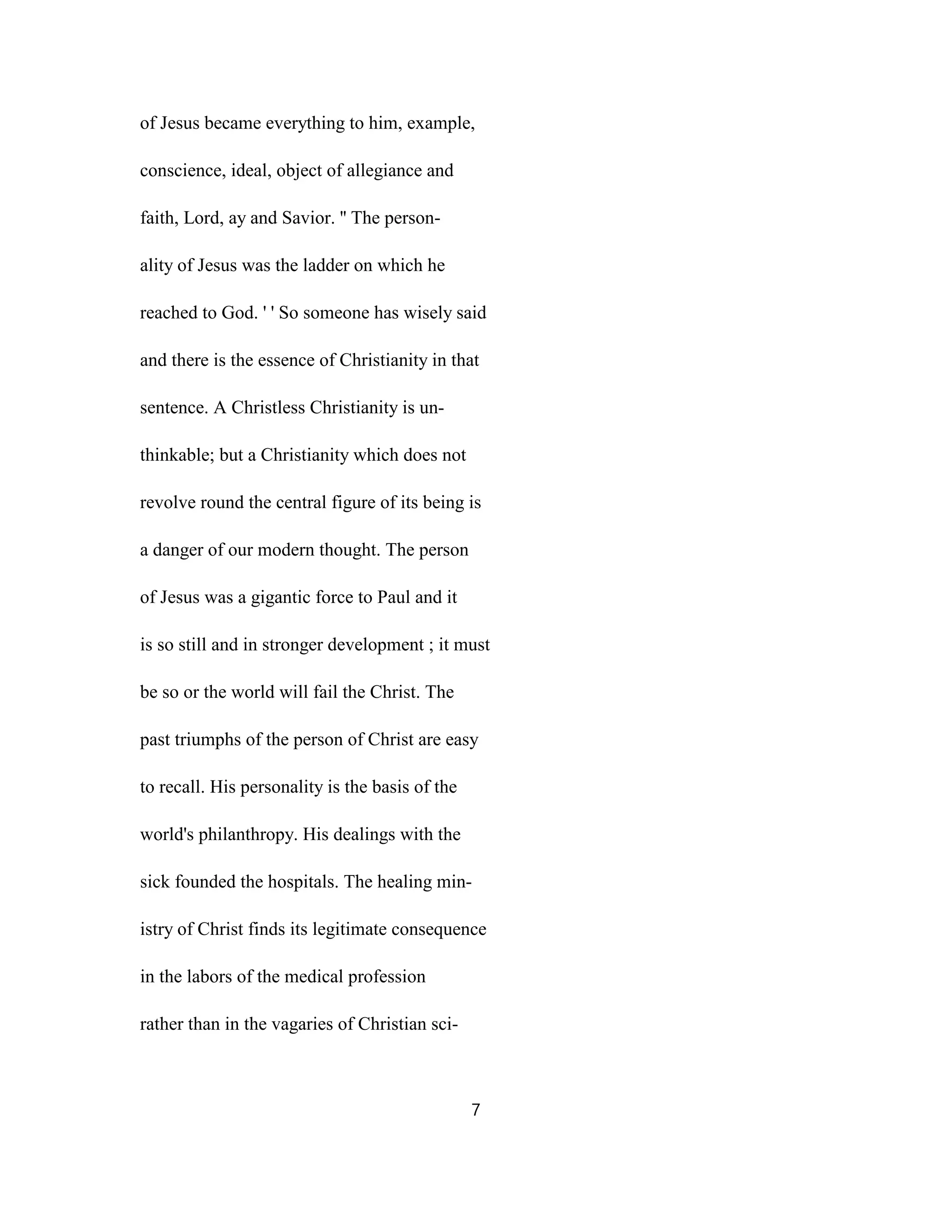 of Jesus became everything to him, example,
conscience, ideal, object of allegiance and
faith, Lord, ay and Savior. '' The person-
ality of Jesus was the ladder on which he
reached to God. ' ' So someone has wisely said
and there is the essence of Christianity in that
sentence. A Christless Christianity is un-
thinkable; but a Christianity which does not
revolve round the central figure of its being is
a danger of our modern thought. The person
of Jesus was a gigantic force to Paul and it
is so still and in stronger development ; it must
be so or the world will fail the Christ. The
past triumphs of the person of Christ are easy
to recall. His personality is the basis of the
world's philanthropy. His dealings with the
sick founded the hospitals. The healing min-
istry of Christ finds its legitimate consequence
in the labors of the medical profession
rather than in the vagaries of Christian sci-
7
 