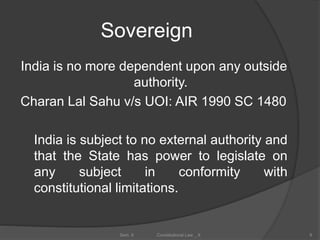 Sovereign
India is no more dependent upon any outside
authority.
Charan Lal Sahu v/s UOI: AIR 1990 SC 1480
India is subject to no external authority and
that the State has power to legislate on
any subject in conformity with
constitutional limitations.
9Sem. II Constitutional Law _ II
 
