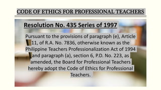 CODE OF ETHICS FOR PROFESSIONAL TEACHERS
Pursuant to the provisions of paragraph (e), Article
11, of R.A. No. 7836, otherwise known as the
Philippine Teachers Professionalization Act of 1994
and paragraph (a), section 6, P.D. No. 223, as
amended, the Board for Professional Teachers
hereby adopt the Code of Ethics for Professional
Teachers.
Resolution No. 435 Series of 1997
 
