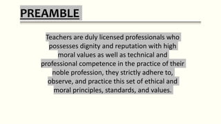 PREAMBLE
Teachers are duly licensed professionals who
possesses dignity and reputation with high
moral values as well as technical and
professional competence in the practice of their
noble profession, they strictly adhere to,
observe, and practice this set of ethical and
moral principles, standards, and values.
 
