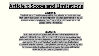 Article 1: Scope and Limitations
Section 1.
The Philippine Constitution provides that all educational institution
offer quality education for all competent teachers committed of its full
realization the provision of this Code shall apply, therefore, to all
schools in the Philippines.
Section 2.
This Code covers all public and private school teachers in all
educational institutions at the preschool, primary, elementary, and
secondary levels whether academic, vocational, special, technical, or
non-formal. The term “teacher” shall include industrial arts or
vocational teachers and all other persons performing supervisory and
/or administrative functions in all school at the aforesaid levels,
whether on full time or part-time basis.
 