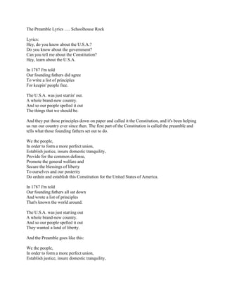 The Preamble Lyrics …. Schoolhouse Rock<br />Lyrics:Hey, do you know about the U.S.A.?Do you know about the government?Can you tell me about the Constitution?Hey, learn about the U.S.A.In 1787 I'm toldOur founding fathers did agreeTo write a list of principlesFor keepin' people free.The U.S.A. was just startin' out.A whole brand-new country.And so our people spelled it outThe things that we should be.And they put those principles down on paper and called it the Constitution, and it's been helping us run our country ever since then. The first part of the Constitution is called the preamble and tells what those founding fathers set out to do.We the people,In order to form a more perfect union,Establish justice, insure domestic tranquility,Provide for the common defense,Promote the general welfare andSecure the blessings of libertyTo ourselves and our posterityDo ordain and establish this Constitution for the United States of America.In 1787 I'm toldOur founding fathers all sat downAnd wrote a list of principlesThat's known the world around.The U.S.A. was just starting outA whole brand-new country.And so our people spelled it outThey wanted a land of liberty.And the Preamble goes like this:We the people,In order to form a more perfect union,Establish justice, insure domestic tranquility,Provide for the common defense,Promote the general welfare andSecure the blessings of libertyTo ourselves and our posterityDo ordain and establish this Constitution for the United States of America.For the United States of America...Note:The lyrics here have a slightly abridged wording of the Preamble to the United States Constitution. The actual document starts, quot;
We the people of the United States, in order to form a more perfect union...quot;
<br />