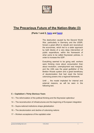 grazia.tanta@gmail.com 7/01/2018 1
The Precarious Future of the Nation-State (3)
(Parts 1 and 2, here and here)
The destruction caused by the Second World
War, particularly in Germany and the USSR,
forced a great effort to rebuild and reconstruct
the economies, which led to a sister approach
by both blocks of a very deep intervention of
public expenditure, within the framework of
what came to be called Keynesian policies, in
order to increase the GDP.
Everything seemed to be going well, workers
were thinking more about consumption than
about revolution, unemployment was marginal,
and the USA was the great godfather of the
Bretton Woods system and a great beneficiary
of decolonization that had reset the former
colonizing powers into a regional framework.
Until ... the model imploded for internal and
external reasons, as will be seen in the
following text.
C – Capitalism’s Thirty Glorious Years
13 – The reformulation of the political thinking and the Keynesian splendour
14 – The reconstruction of infrastructures and the beginning of European integration
15 – Supra-national institutions shape globalization
16 – The decolonization and decline of colonizing nations
17 – Workers acceptance of the capitalist order
 