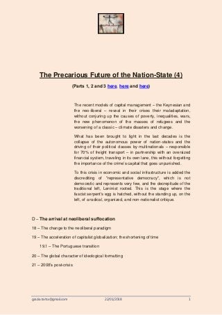 grazia.tanta@gmail.com 22/01/2018 1
The Precarious Future of the Nation-State (4)
(Parts 1, 2 and 3 here, here and here)
The recent models of capital management – the Keynesian and
the neo-liberal – reveal in their crises their maladaptation,
without conjuring up the causes of poverty, inequalities, wars,
the new phenomenon of the masses of refugees and the
worsening of a classic – climate disasters and change.
What has been brought to light in the last decades is the
collapse of the autonomous power of nation-states and the
driving of their political classes by multinationals – responsible
for 70% of freight transport – in partnership with an oversized
financial system, traveling in its own lane, this without forgetting
the importance of the crime’s capital that goes unpunished.
To this crisis in economic and social infrastructure is added the
discrediting of "representative democracy", which is not
democratic and represents very few, and the decrepitude of the
traditional left, Leninist rooted. This is the stage where the
fascist serpent's egg is hatched, without the standing up, on the
left, of a radical, organized, and non-nationalist critique.
D – The arrival at neoliberal suffocation
18 – The change to the neoliberal paradigm
19 – The acceleration of capitalist globalization; the shortening of time
19.1 – The Portuguese transition
20 – The global character of ideological formatting
21 – 2008’s post-crisis
 
