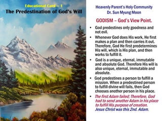 Heavenly Parent’s Holy Community
Dr. Sun Myung Moon
GODISM – God’s View Point.
• God predestines only goodness and
not evil.
• Whenever God does His work, He first
makes a plan and then carries it out.
Therefore, God He first predetermines
His will, which is His plan, and then
works to fulfill it.
• God is a unique, eternal, immutable
and absolute God. Therefore His will is
also unique, eternal, immutable and
absolute.
• God predestines a person to fulfill a
mission. When a predestined person
to fulfill divine will fails, then God
chooses another person in his place.
• The first Adam failed; Therefore, God
had to send another Adam in his place
to fulfill His purpose of creation.
Jesus Christ was this 2nd. Adam.
Educational Card – 1
The Predestination of God’s Will
 