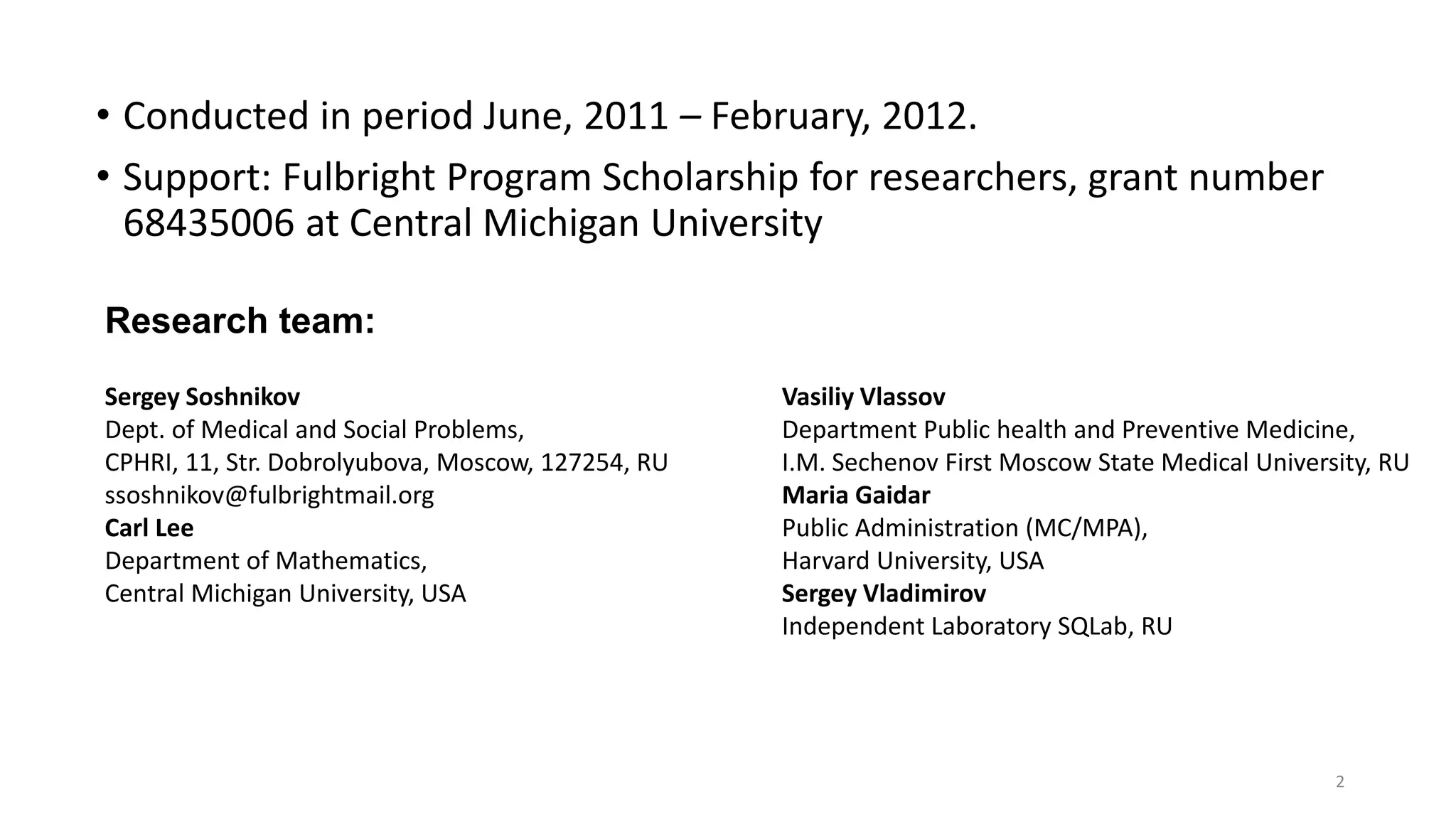 • Conducted in period June, 2011 – February, 2012.
• Support: Fulbright Program Scholarship for researchers, grant number
68435006 at Central Michigan University
2
Sergey Soshnikov
Dept. of Medical and Social Problems,
CPHRI, 11, Str. Dobrolyubova, Moscow, 127254, RU
ssoshnikov@fulbrightmail.org
Carl Lee
Department of Mathematics,
Central Michigan University, USA
Vasiliy Vlassov
Department Public health and Preventive Medicine,
I.M. Sechenov First Moscow State Medical University, RU
Maria Gaidar
Public Administration (MC/MPA),
Harvard University, USA
Sergey Vladimirov
Independent Laboratory SQLab, RU
Research team:
 