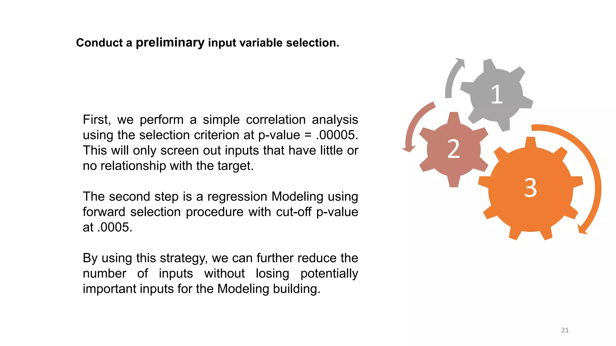 21
Conduct a preliminary input variable selection.
First, we perform a simple correlation analysis
using the selection criterion at p-value = .00005.
This will only screen out inputs that have little or
no relationship with the target.
The second step is a regression Modeling using
forward selection procedure with cut-off p-value
at .0005.
By using this strategy, we can further reduce the
number of inputs without losing potentially
important inputs for the Modeling building.
3
2
1
 