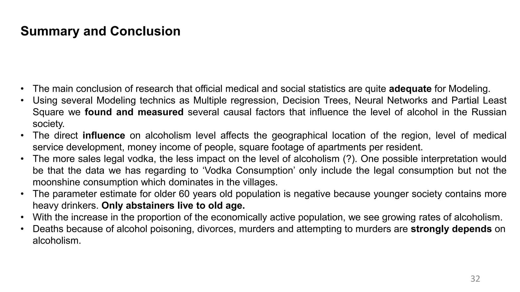 32
Summary and Conclusion
• The main conclusion of research that official medical and social statistics are quite adequate for Modeling.
• Using several Modeling technics as Multiple regression, Decision Trees, Neural Networks and Partial Least
Square we found and measured several causal factors that influence the level of alcohol in the Russian
society.
• The direct influence on alcoholism level affects the geographical location of the region, level of medical
service development, money income of people, square footage of apartments per resident.
• The more sales legal vodka, the less impact on the level of alcoholism (?). One possible interpretation would
be that the data we has regarding to ‘Vodka Consumption’ only include the legal consumption but not the
moonshine consumption which dominates in the villages.
• The parameter estimate for older 60 years old population is negative because younger society contains more
heavy drinkers. Only abstainers live to old age.
• With the increase in the proportion of the economically active population, we see growing rates of alcoholism.
• Deaths because of alcohol poisoning, divorces, murders and attempting to murders are strongly depends on
alcoholism.
 