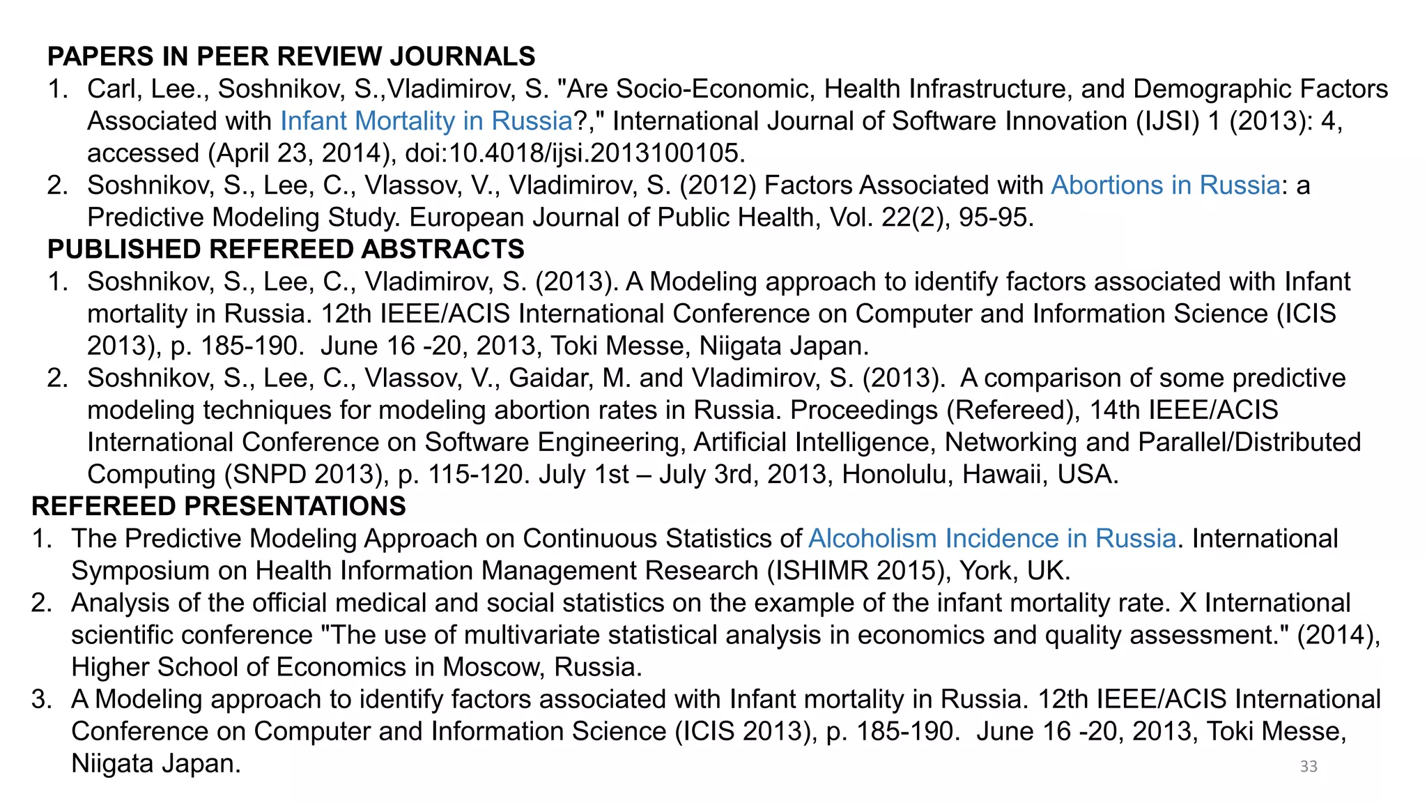 33
PAPERS IN PEER REVIEW JOURNALS
1. Carl, Lee., Soshnikov, S.,Vladimirov, S. "Are Socio-Economic, Health Infrastructure, and Demographic Factors
Associated with Infant Mortality in Russia?," International Journal of Software Innovation (IJSI) 1 (2013): 4,
accessed (April 23, 2014), doi:10.4018/ijsi.2013100105.
2. Soshnikov, S., Lee, C., Vlassov, V., Vladimirov, S. (2012) Factors Associated with Abortions in Russia: a
Predictive Modeling Study. European Journal of Public Health, Vol. 22(2), 95-95.
PUBLISHED REFEREED ABSTRACTS
1. Soshnikov, S., Lee, C., Vladimirov, S. (2013). A Modeling approach to identify factors associated with Infant
mortality in Russia. 12th IEEE/ACIS International Conference on Computer and Information Science (ICIS
2013), p. 185-190. June 16 -20, 2013, Toki Messe, Niigata Japan.
2. Soshnikov, S., Lee, C., Vlassov, V., Gaidar, M. and Vladimirov, S. (2013). A comparison of some predictive
modeling techniques for modeling abortion rates in Russia. Proceedings (Refereed), 14th IEEE/ACIS
International Conference on Software Engineering, Artificial Intelligence, Networking and Parallel/Distributed
Computing (SNPD 2013), p. 115-120. July 1st – July 3rd, 2013, Honolulu, Hawaii, USA.
REFEREED PRESENTATIONS
1. The Predictive Modeling Approach on Continuous Statistics of Alcoholism Incidence in Russia. International
Symposium on Health Information Management Research (ISHIMR 2015), York, UK.
2. Analysis of the official medical and social statistics on the example of the infant mortality rate. X International
scientific conference "The use of multivariate statistical analysis in economics and quality assessment." (2014),
Higher School of Economics in Moscow, Russia.
3. A Modeling approach to identify factors associated with Infant mortality in Russia. 12th IEEE/ACIS International
Conference on Computer and Information Science (ICIS 2013), p. 185-190. June 16 -20, 2013, Toki Messe,
Niigata Japan.
 