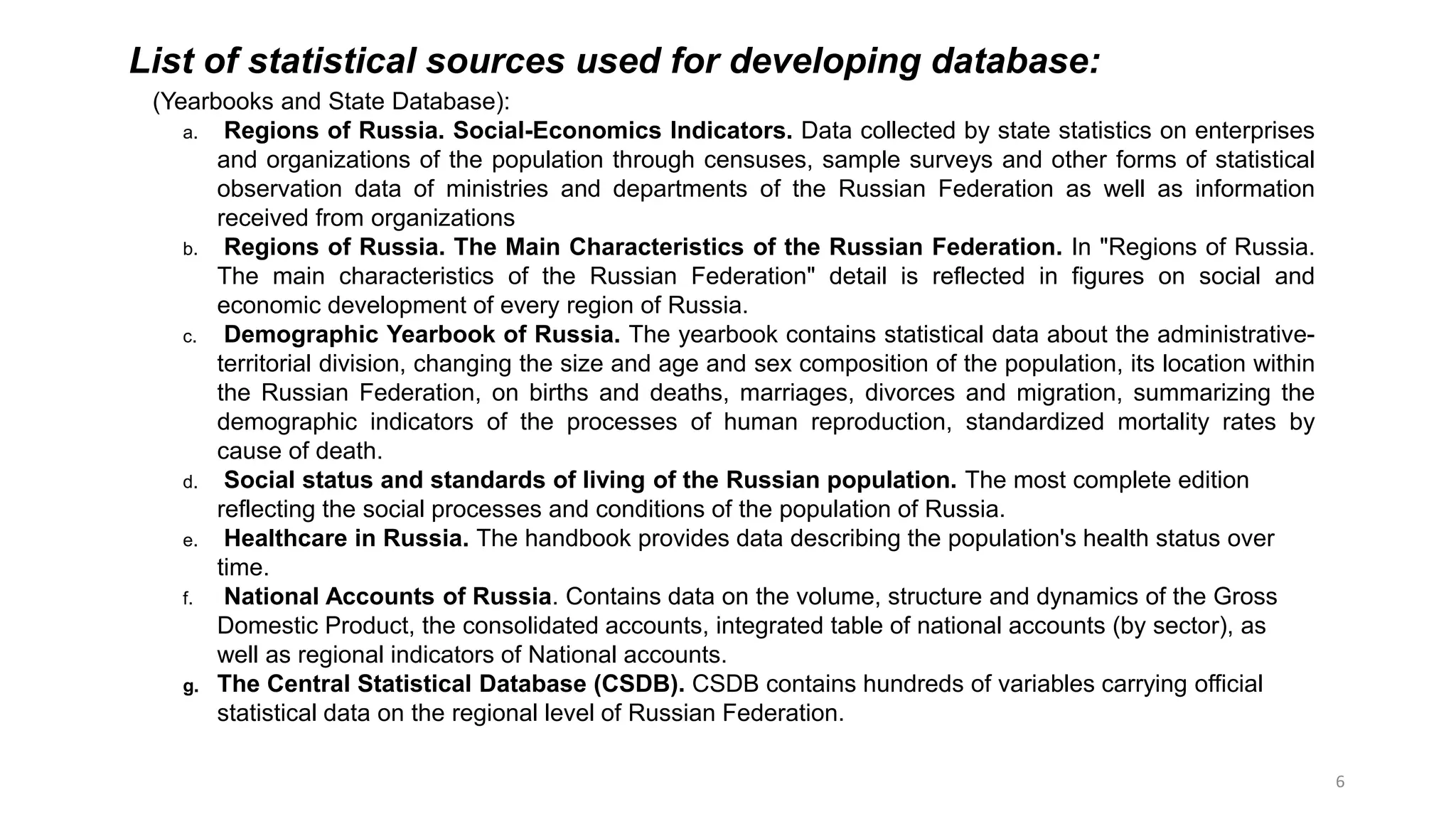 6
List of statistical sources used for developing database:
(Yearbooks and State Database):
a. Regions of Russia. Social-Economics Indicators. Data collected by state statistics on enterprises
and organizations of the population through censuses, sample surveys and other forms of statistical
observation data of ministries and departments of the Russian Federation as well as information
received from organizations
b. Regions of Russia. The Main Characteristics of the Russian Federation. In "Regions of Russia.
The main characteristics of the Russian Federation" detail is reflected in figures on social and
economic development of every region of Russia.
c. Demographic Yearbook of Russia. The yearbook contains statistical data about the administrative-
territorial division, changing the size and age and sex composition of the population, its location within
the Russian Federation, on births and deaths, marriages, divorces and migration, summarizing the
demographic indicators of the processes of human reproduction, standardized mortality rates by
cause of death.
d. Social status and standards of living of the Russian population. The most complete edition
reflecting the social processes and conditions of the population of Russia.
e. Healthcare in Russia. The handbook provides data describing the population's health status over
time.
f. National Accounts of Russia. Contains data on the volume, structure and dynamics of the Gross
Domestic Product, the consolidated accounts, integrated table of national accounts (by sector), as
well as regional indicators of National accounts.
g. The Central Statistical Database (CSDB). CSDB contains hundreds of variables carrying official
statistical data on the regional level of Russian Federation.
 
