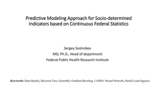 Predictive Modeling Approach for Socio-determined
Indicators based on Continuous Federal Statistics
Sergey Soshnikov
MD, Ph.D., Head of department
Federal Public Health Research Institute
1
Keywords: Data Quality, Decision Tree, Ensemble, Gradient Boosting, LASSO, Neural Network, Partial Least Squares
 