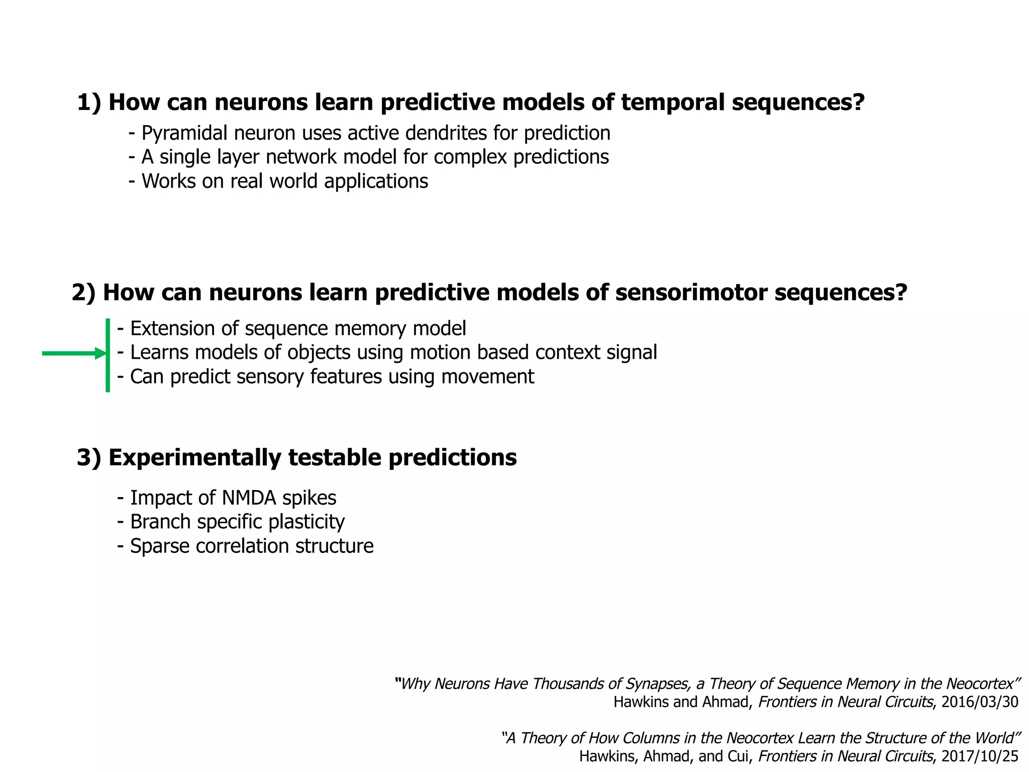 1) How can neurons learn predictive models of temporal sequences?
3) Experimentally testable predictions
- Impact of NMDA spikes
- Branch specific plasticity
- Sparse correlation structure
- Pyramidal neuron uses active dendrites for prediction
- A single layer network model for complex predictions
- Works on real world applications
- Extension of sequence memory model
- Learns models of objects using motion based context signal
- Can predict sensory features using movement
“Why Neurons Have Thousands of Synapses, a Theory of Sequence Memory in the Neocortex”
Hawkins and Ahmad, Frontiers in Neural Circuits, 2016/03/30
“A Theory of How Columns in the Neocortex Learn the Structure of the World”
Hawkins, Ahmad, and Cui, Frontiers in Neural Circuits, 2017/10/25
2) How can neurons learn predictive models of sensorimotor sequences?
 