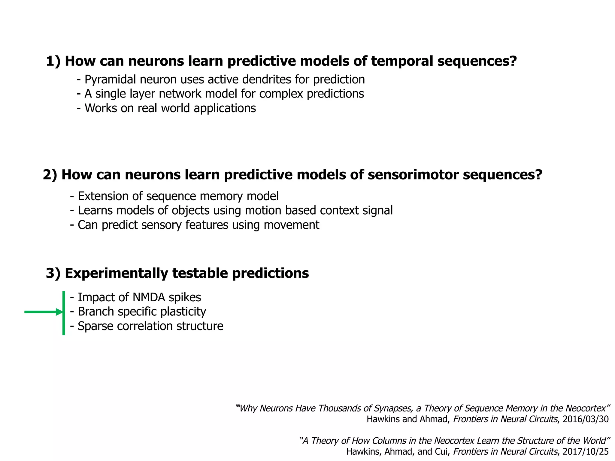 1) How can neurons learn predictive models of temporal sequences?
3) Experimentally testable predictions
- Impact of NMDA spikes
- Branch specific plasticity
- Sparse correlation structure
- Pyramidal neuron uses active dendrites for prediction
- A single layer network model for complex predictions
- Works on real world applications
- Extension of sequence memory model
- Learns models of objects using motion based context signal
- Can predict sensory features using movement
“Why Neurons Have Thousands of Synapses, a Theory of Sequence Memory in the Neocortex”
Hawkins and Ahmad, Frontiers in Neural Circuits, 2016/03/30
“A Theory of How Columns in the Neocortex Learn the Structure of the World”
Hawkins, Ahmad, and Cui, Frontiers in Neural Circuits, 2017/10/25
2) How can neurons learn predictive models of sensorimotor sequences?
 