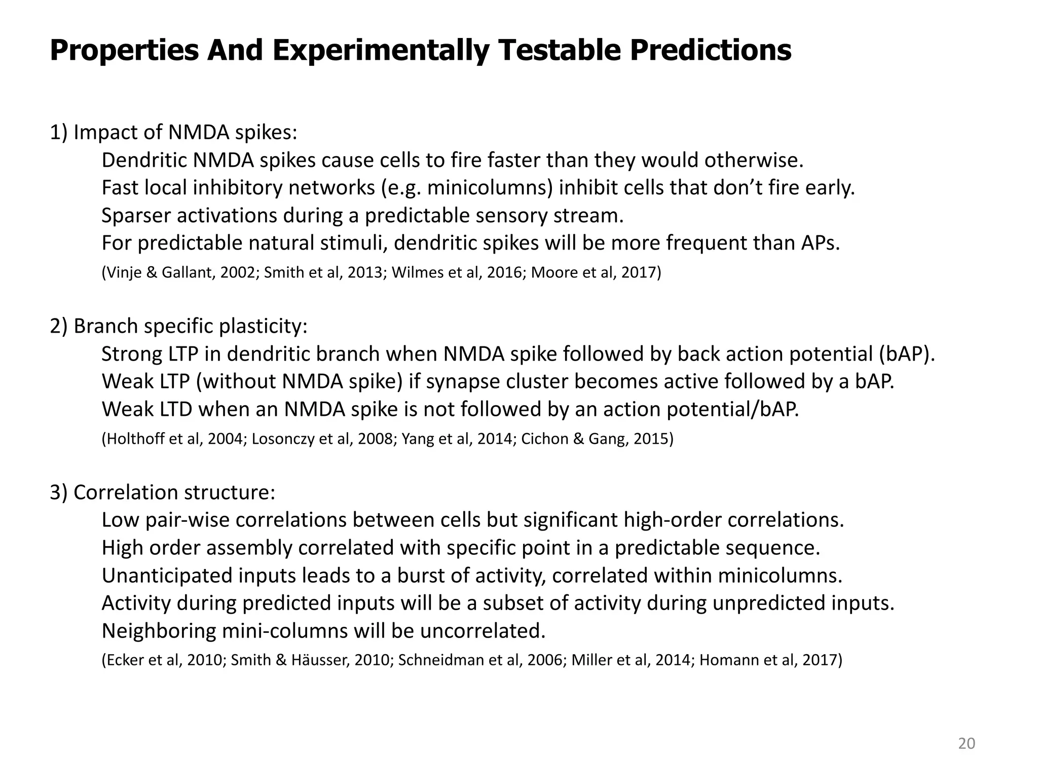 1)	Impact	of	NMDA	spikes:
Dendritic	NMDA	spikes	cause	cells	to	fire	faster	than	they	would	otherwise.
Fast	local	inhibitory	networks	(e.g.	minicolumns)	inhibit	cells	that	don’t	fire	early.
Sparser	activations	during	a	predictable	sensory	stream.	
For	predictable	natural	stimuli,	dendritic	spikes	will	be	more	frequent	than	APs.	
(Vinje &	Gallant,	2002;	Smith	et	al,	2013;	Wilmes et	al,	2016;	Moore	et	al,	2017)
2)	Branch	specific	plasticity:
Strong	LTP	in	dendritic	branch	when	NMDA	spike	followed	by	back	action	potential	(bAP).	
Weak	LTP	(without	NMDA	spike)	if	synapse	cluster	becomes	active	followed	by	a	bAP.
Weak	LTD	when	an	NMDA	spike	is	not	followed	by	an	action	potential/bAP.
(Holthoff et	al,	2004;	Losonczy et	al,	2008;	Yang	et	al,	2014;	Cichon &	Gang,	2015)
3)	Correlation	structure:
Low	pair-wise	correlations	between	cells	but	significant	high-order	correlations.
High	order	assembly	correlated	with	specific	point	in	a	predictable	sequence.
Unanticipated	inputs	leads	to	a	burst	of	activity,	correlated	within minicolumns.
Activity	during	predicted	inputs	will	be	a	subset	of	activity	during	unpredicted	inputs.
Neighboring	mini-columns	will	be	uncorrelated.
(Ecker	et	al,	2010;	Smith	&	Häusser,	2010;	Schneidman	et	al,	2006;	Miller	et	al,	2014;	Homann et	al,	2017)
Properties And Experimentally Testable Predictions
20
 
