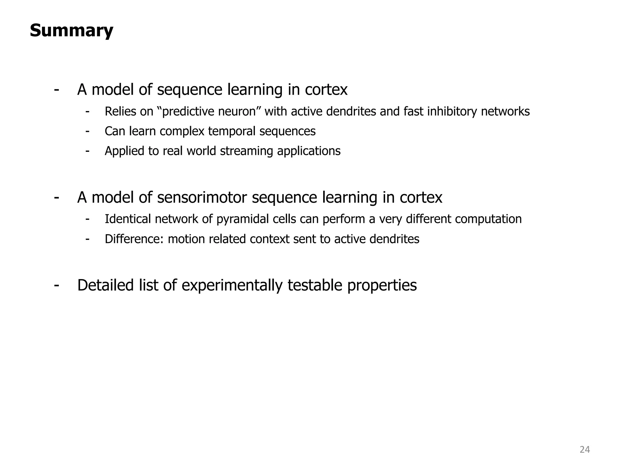 - A model of sequence learning in cortex
- Relies on “predictive neuron” with active dendrites and fast inhibitory networks
- Can learn complex temporal sequences
- Applied to real world streaming applications
- A model of sensorimotor sequence learning in cortex
- Identical network of pyramidal cells can perform a very different computation
- Difference: motion related context sent to active dendrites
- Detailed list of experimentally testable properties
24
Summary
 