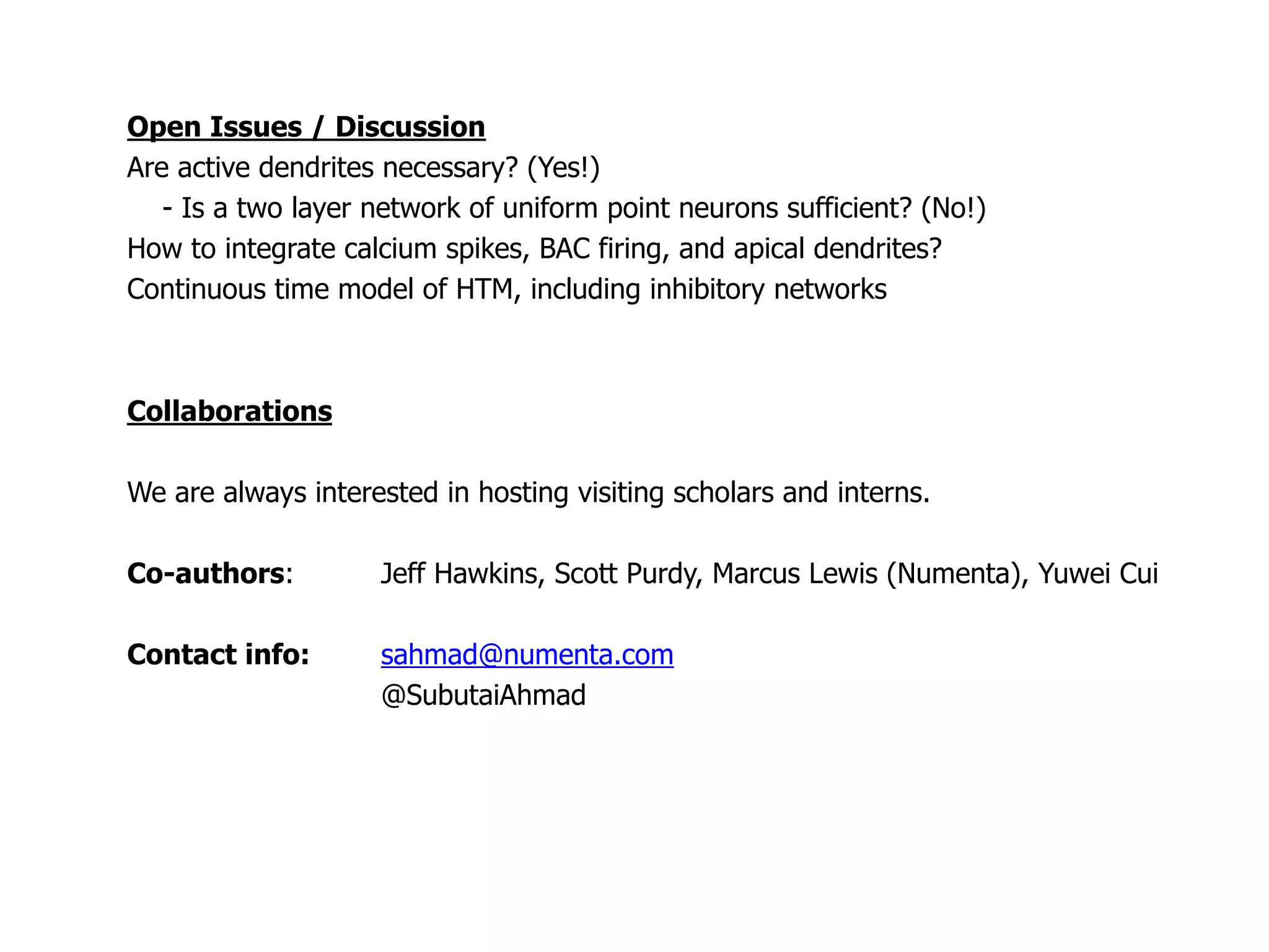 Open Issues / Discussion
Are active dendrites necessary? (Yes!)
- Is a two layer network of uniform point neurons sufficient? (No!)
How to integrate calcium spikes, BAC firing, and apical dendrites?
Continuous time model of HTM, including inhibitory networks
Collaborations
We are always interested in hosting visiting scholars and interns.
Co-authors: Jeff Hawkins, Scott Purdy, Marcus Lewis (Numenta), Yuwei Cui
Contact info: sahmad@numenta.com
@SubutaiAhmad
 
